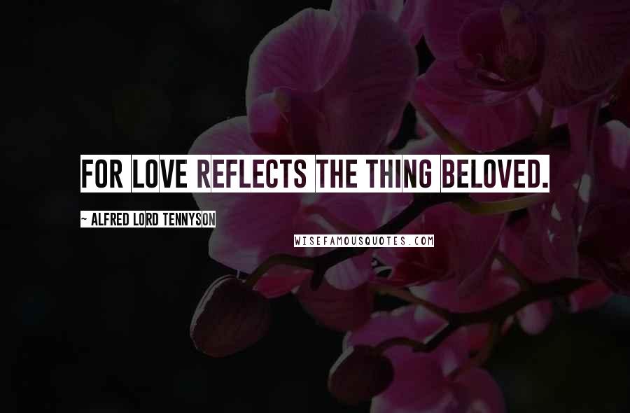 Alfred Lord Tennyson Quotes: For love reflects the thing beloved.