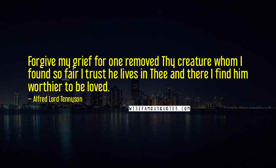 Alfred Lord Tennyson Quotes: Forgive my grief for one removed Thy creature whom I found so fair I trust he lives in Thee and there I find him worthier to be loved.