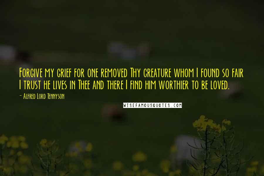 Alfred Lord Tennyson Quotes: Forgive my grief for one removed Thy creature whom I found so fair I trust he lives in Thee and there I find him worthier to be loved.