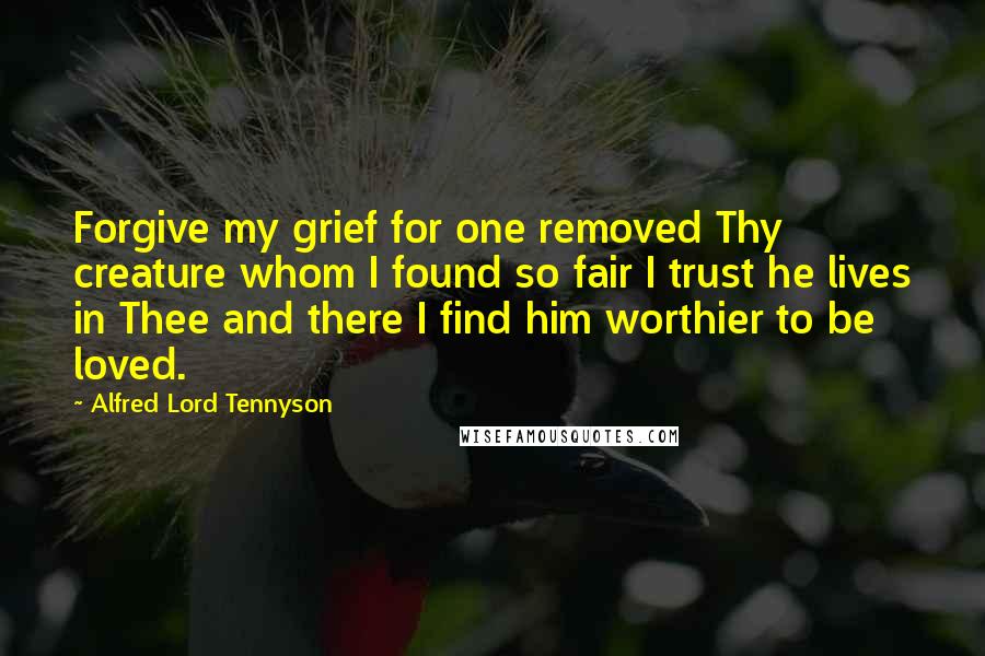 Alfred Lord Tennyson Quotes: Forgive my grief for one removed Thy creature whom I found so fair I trust he lives in Thee and there I find him worthier to be loved.