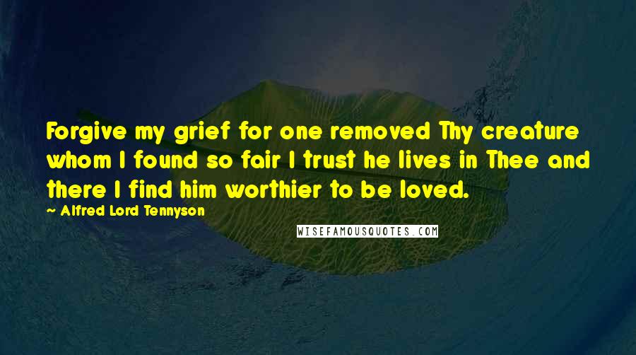 Alfred Lord Tennyson Quotes: Forgive my grief for one removed Thy creature whom I found so fair I trust he lives in Thee and there I find him worthier to be loved.