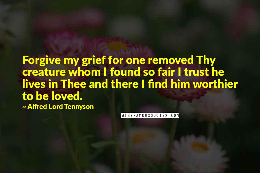 Alfred Lord Tennyson Quotes: Forgive my grief for one removed Thy creature whom I found so fair I trust he lives in Thee and there I find him worthier to be loved.