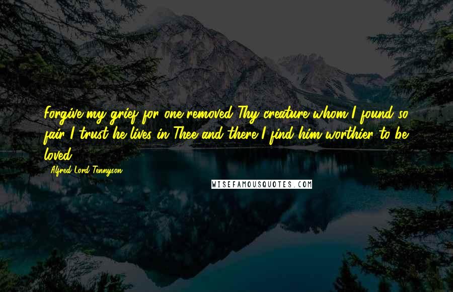 Alfred Lord Tennyson Quotes: Forgive my grief for one removed Thy creature whom I found so fair I trust he lives in Thee and there I find him worthier to be loved.