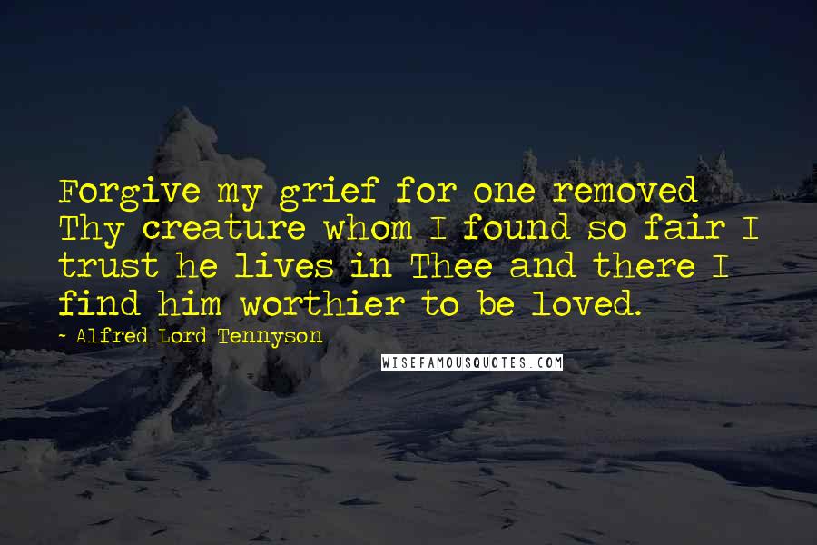 Alfred Lord Tennyson Quotes: Forgive my grief for one removed Thy creature whom I found so fair I trust he lives in Thee and there I find him worthier to be loved.