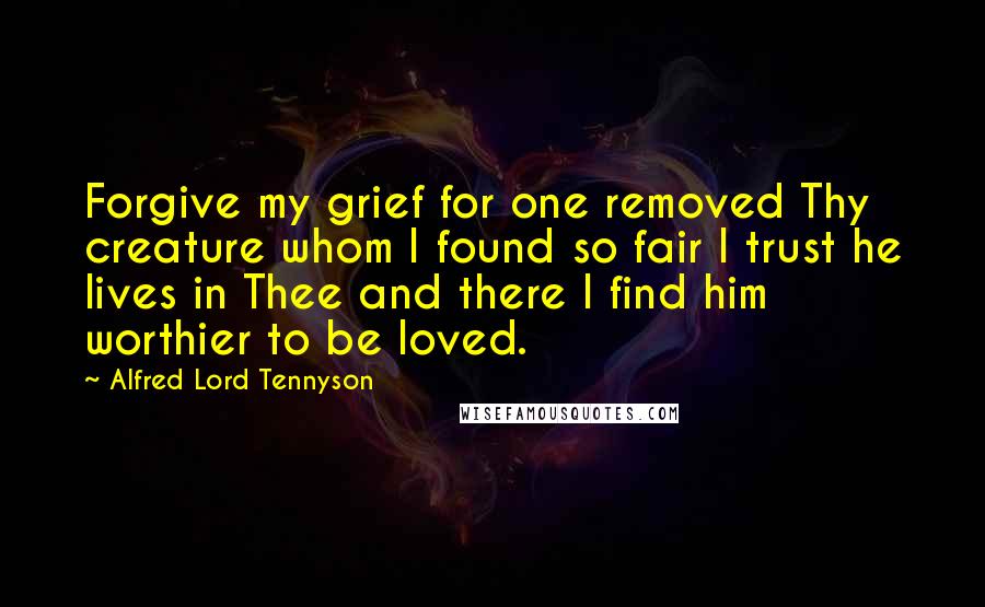 Alfred Lord Tennyson Quotes: Forgive my grief for one removed Thy creature whom I found so fair I trust he lives in Thee and there I find him worthier to be loved.