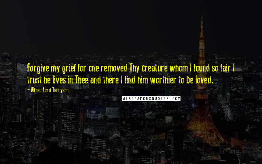 Alfred Lord Tennyson Quotes: Forgive my grief for one removed Thy creature whom I found so fair I trust he lives in Thee and there I find him worthier to be loved.