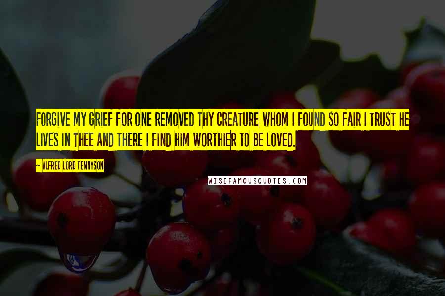 Alfred Lord Tennyson Quotes: Forgive my grief for one removed Thy creature whom I found so fair I trust he lives in Thee and there I find him worthier to be loved.