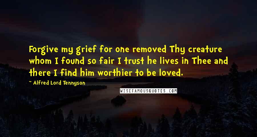 Alfred Lord Tennyson Quotes: Forgive my grief for one removed Thy creature whom I found so fair I trust he lives in Thee and there I find him worthier to be loved.