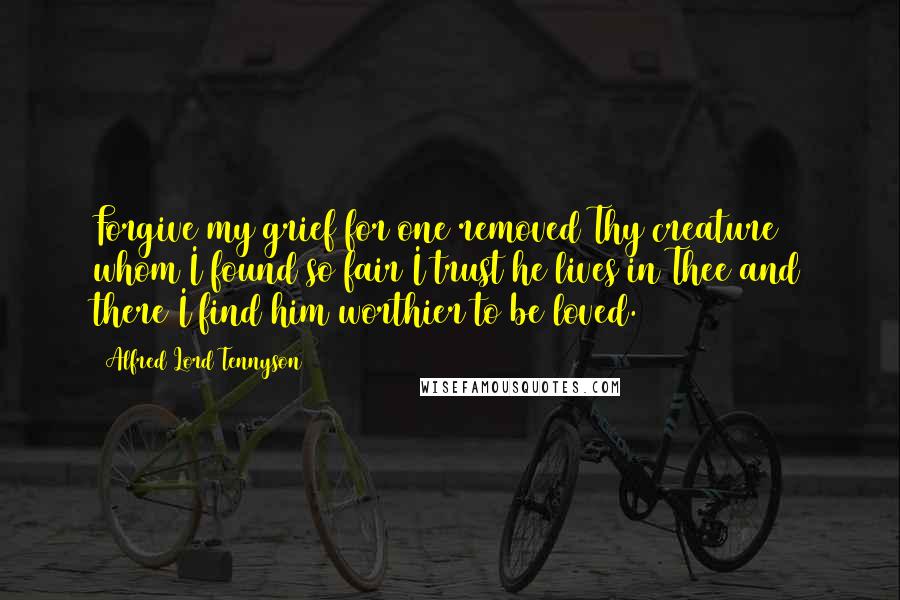 Alfred Lord Tennyson Quotes: Forgive my grief for one removed Thy creature whom I found so fair I trust he lives in Thee and there I find him worthier to be loved.