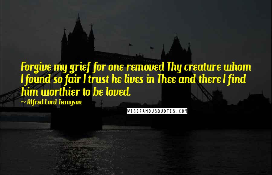 Alfred Lord Tennyson Quotes: Forgive my grief for one removed Thy creature whom I found so fair I trust he lives in Thee and there I find him worthier to be loved.