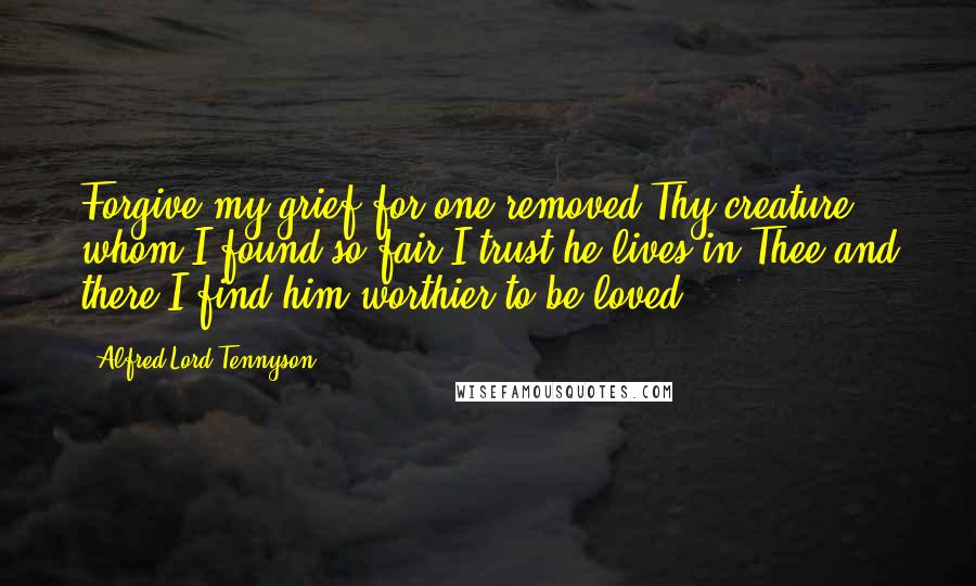 Alfred Lord Tennyson Quotes: Forgive my grief for one removed Thy creature whom I found so fair I trust he lives in Thee and there I find him worthier to be loved.