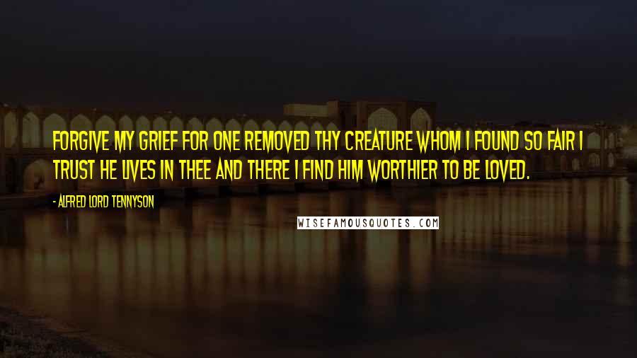 Alfred Lord Tennyson Quotes: Forgive my grief for one removed Thy creature whom I found so fair I trust he lives in Thee and there I find him worthier to be loved.