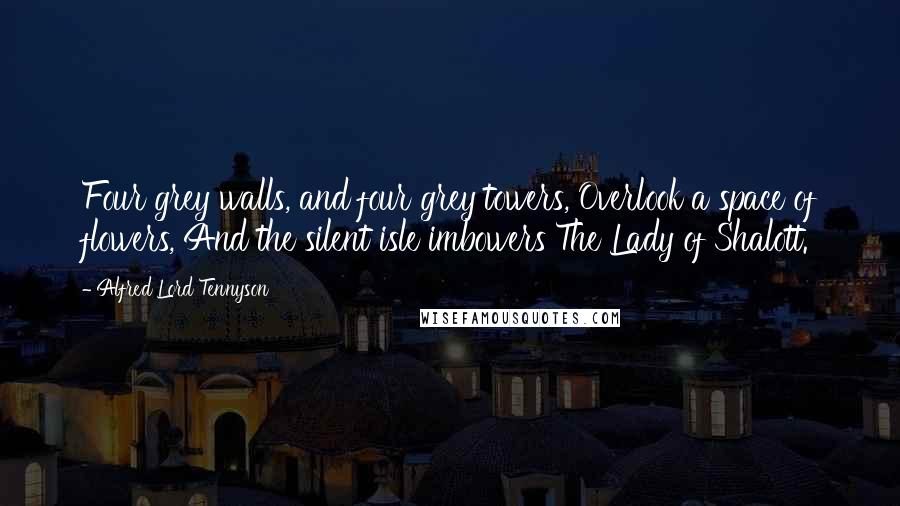 Alfred Lord Tennyson Quotes: Four grey walls, and four grey towers, Overlook a space of flowers, And the silent isle imbowers The Lady of Shalott.