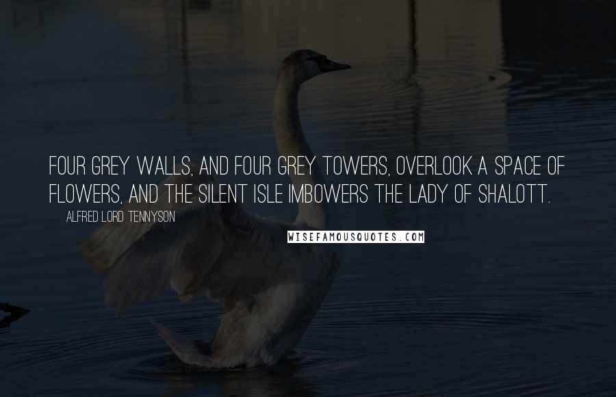 Alfred Lord Tennyson Quotes: Four grey walls, and four grey towers, Overlook a space of flowers, And the silent isle imbowers The Lady of Shalott.