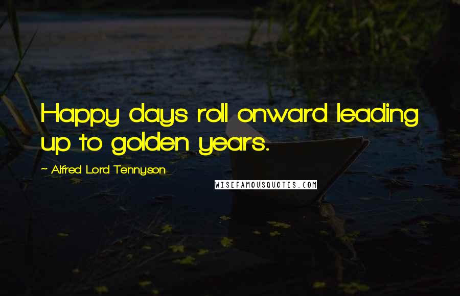 Alfred Lord Tennyson Quotes: Happy days roll onward leading up to golden years.