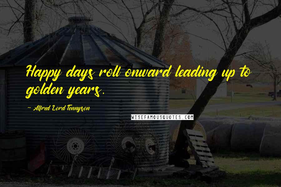 Alfred Lord Tennyson Quotes: Happy days roll onward leading up to golden years.