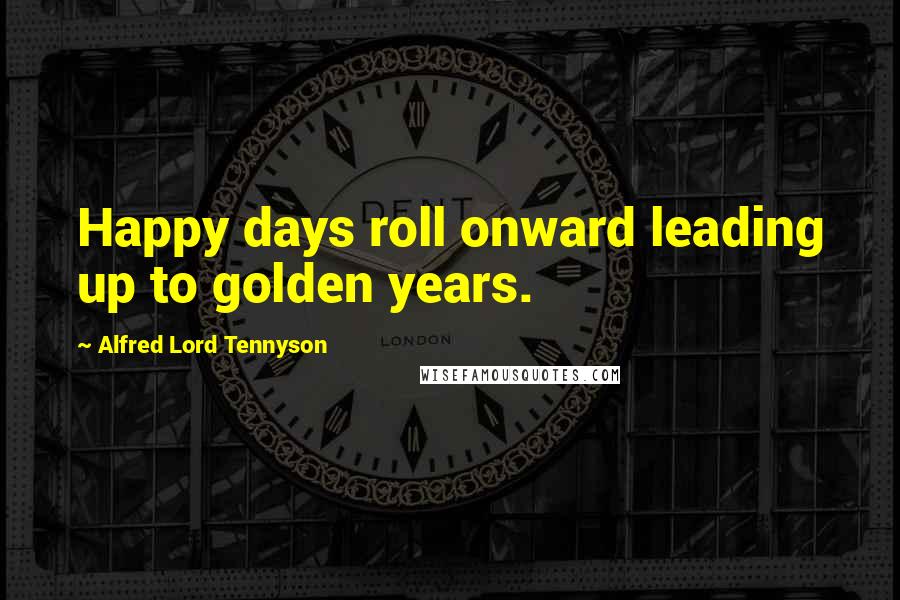 Alfred Lord Tennyson Quotes: Happy days roll onward leading up to golden years.