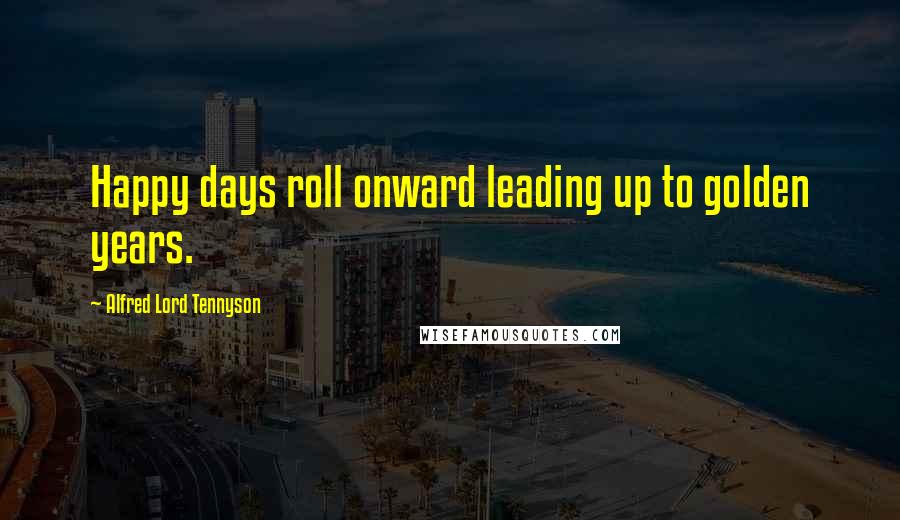 Alfred Lord Tennyson Quotes: Happy days roll onward leading up to golden years.