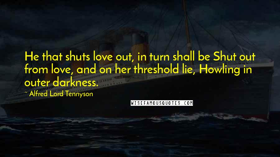 Alfred Lord Tennyson Quotes: He that shuts love out, in turn shall be Shut out from love, and on her threshold lie, Howling in outer darkness.