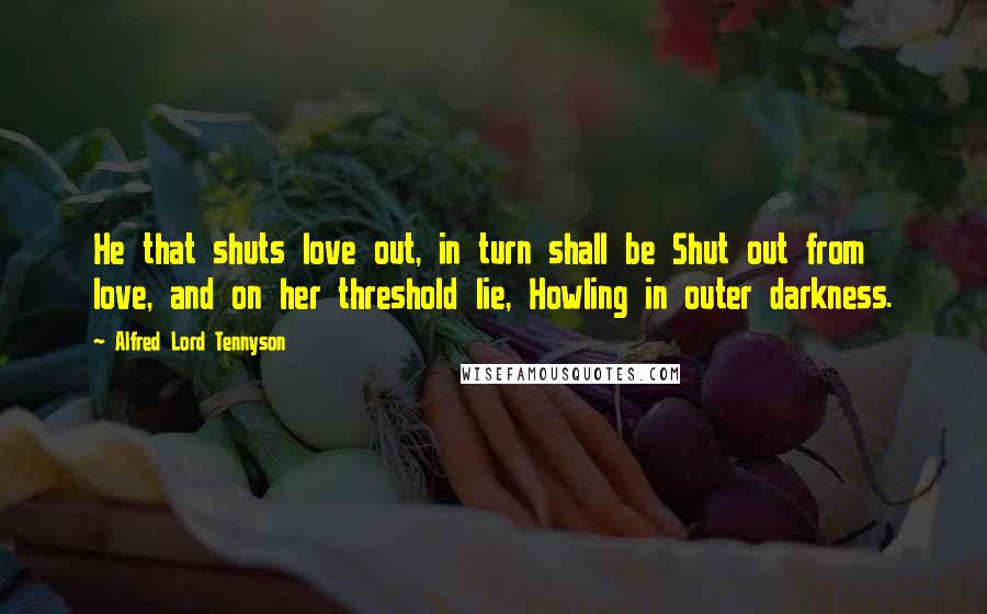 Alfred Lord Tennyson Quotes: He that shuts love out, in turn shall be Shut out from love, and on her threshold lie, Howling in outer darkness.