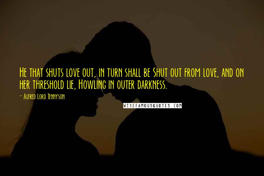 Alfred Lord Tennyson Quotes: He that shuts love out, in turn shall be Shut out from love, and on her threshold lie, Howling in outer darkness.