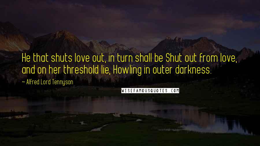 Alfred Lord Tennyson Quotes: He that shuts love out, in turn shall be Shut out from love, and on her threshold lie, Howling in outer darkness.