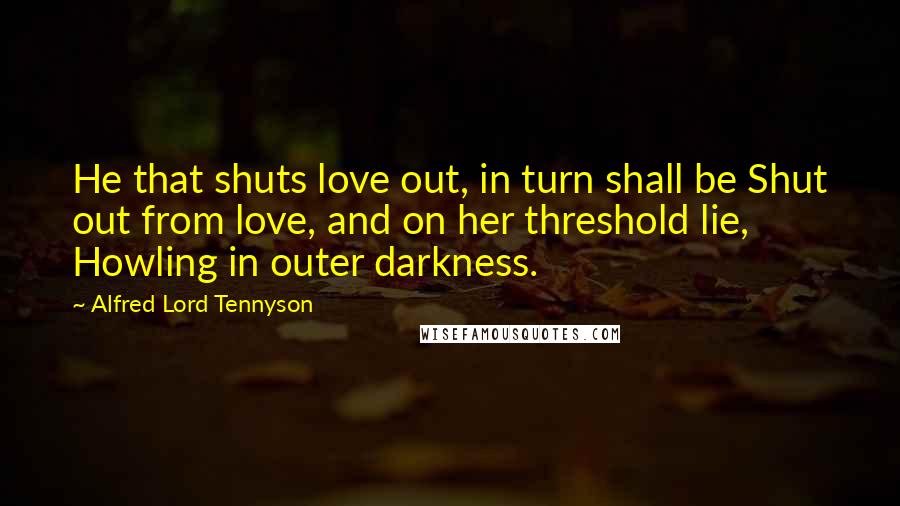 Alfred Lord Tennyson Quotes: He that shuts love out, in turn shall be Shut out from love, and on her threshold lie, Howling in outer darkness.