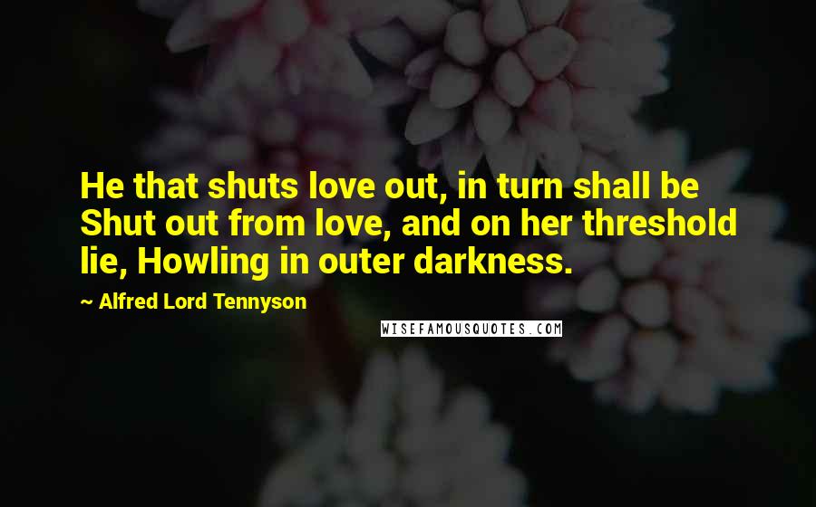 Alfred Lord Tennyson Quotes: He that shuts love out, in turn shall be Shut out from love, and on her threshold lie, Howling in outer darkness.