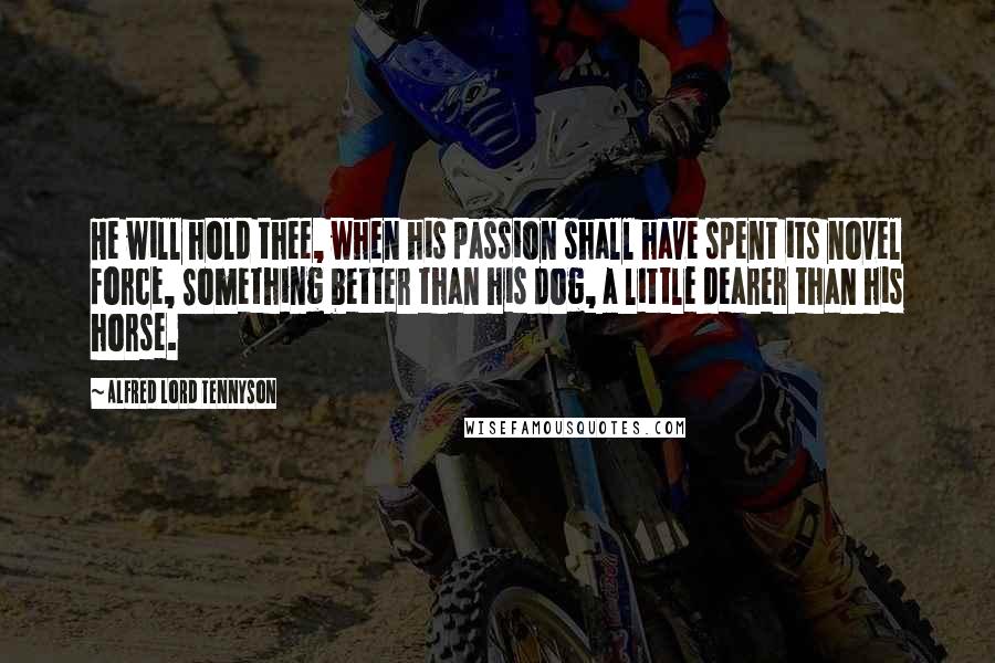 Alfred Lord Tennyson Quotes: He will hold thee, when his passion shall have spent its novel force, Something better than his dog, a little dearer than his horse.