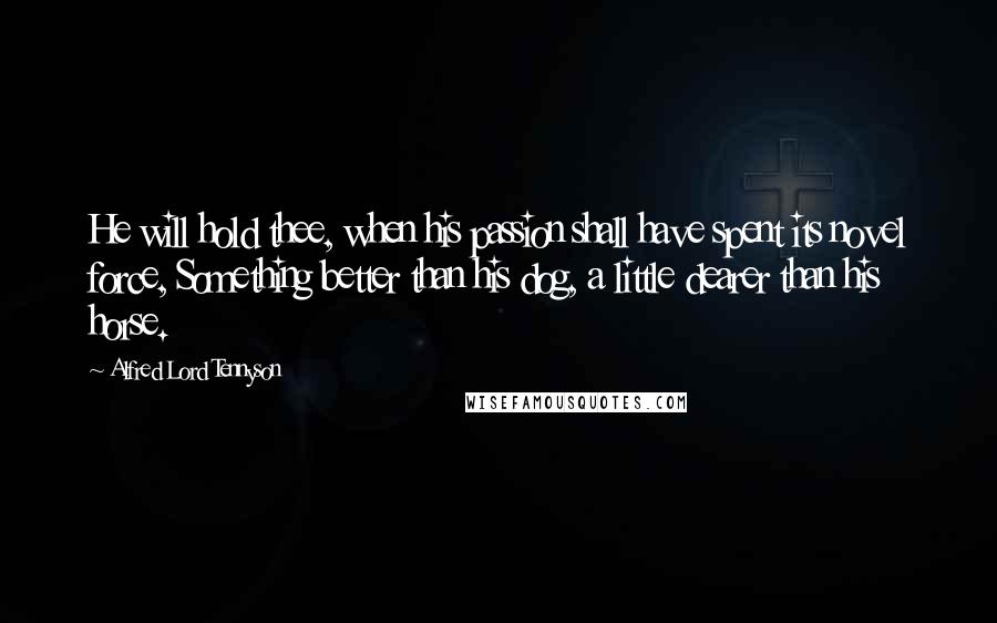 Alfred Lord Tennyson Quotes: He will hold thee, when his passion shall have spent its novel force, Something better than his dog, a little dearer than his horse.