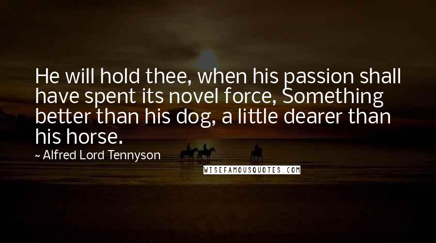 Alfred Lord Tennyson Quotes: He will hold thee, when his passion shall have spent its novel force, Something better than his dog, a little dearer than his horse.