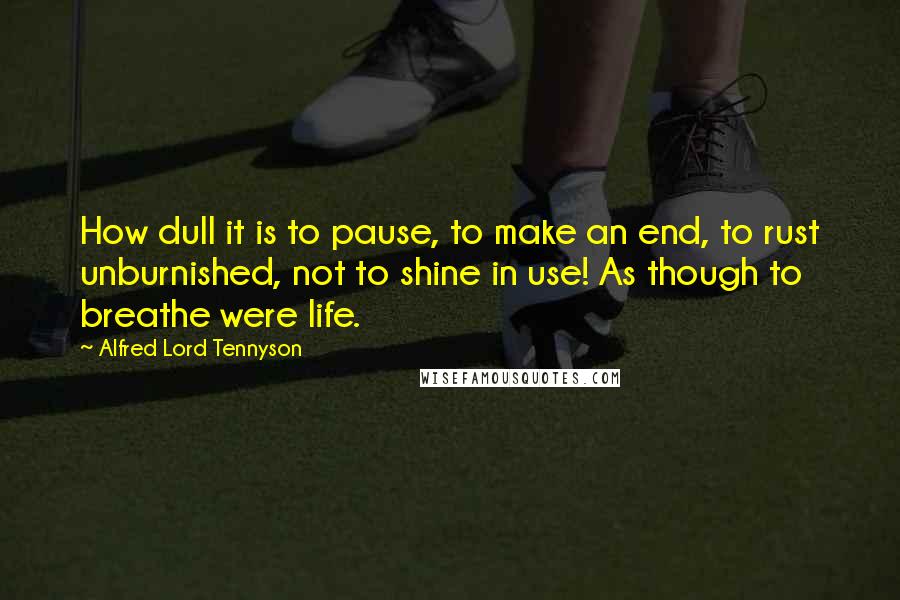 Alfred Lord Tennyson Quotes: How dull it is to pause, to make an end, to rust unburnished, not to shine in use! As though to breathe were life.