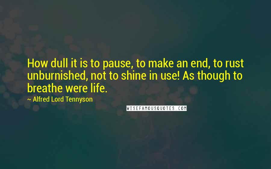 Alfred Lord Tennyson Quotes: How dull it is to pause, to make an end, to rust unburnished, not to shine in use! As though to breathe were life.