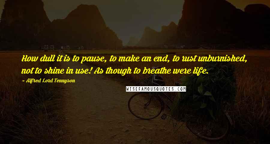 Alfred Lord Tennyson Quotes: How dull it is to pause, to make an end, to rust unburnished, not to shine in use! As though to breathe were life.