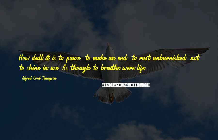 Alfred Lord Tennyson Quotes: How dull it is to pause, to make an end, to rust unburnished, not to shine in use! As though to breathe were life.