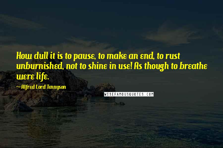 Alfred Lord Tennyson Quotes: How dull it is to pause, to make an end, to rust unburnished, not to shine in use! As though to breathe were life.