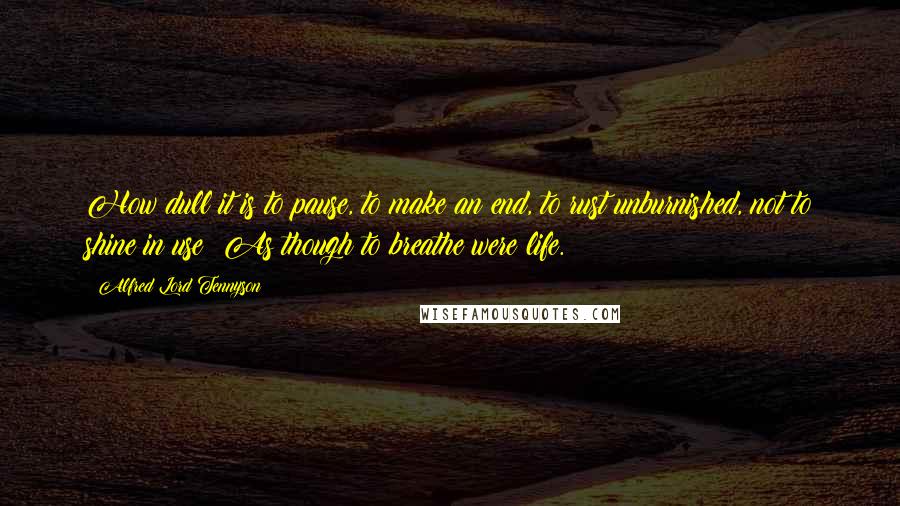 Alfred Lord Tennyson Quotes: How dull it is to pause, to make an end, to rust unburnished, not to shine in use! As though to breathe were life.