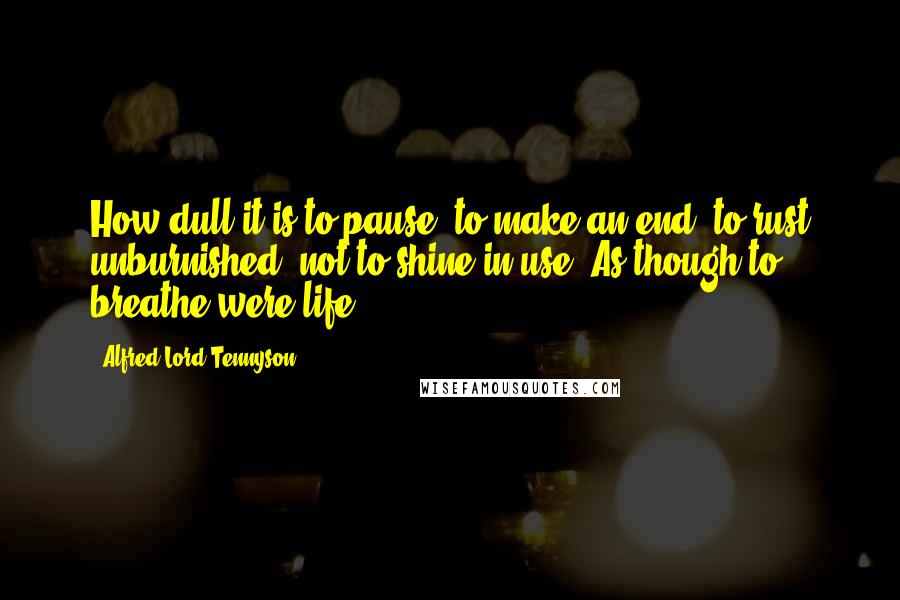 Alfred Lord Tennyson Quotes: How dull it is to pause, to make an end, to rust unburnished, not to shine in use! As though to breathe were life.