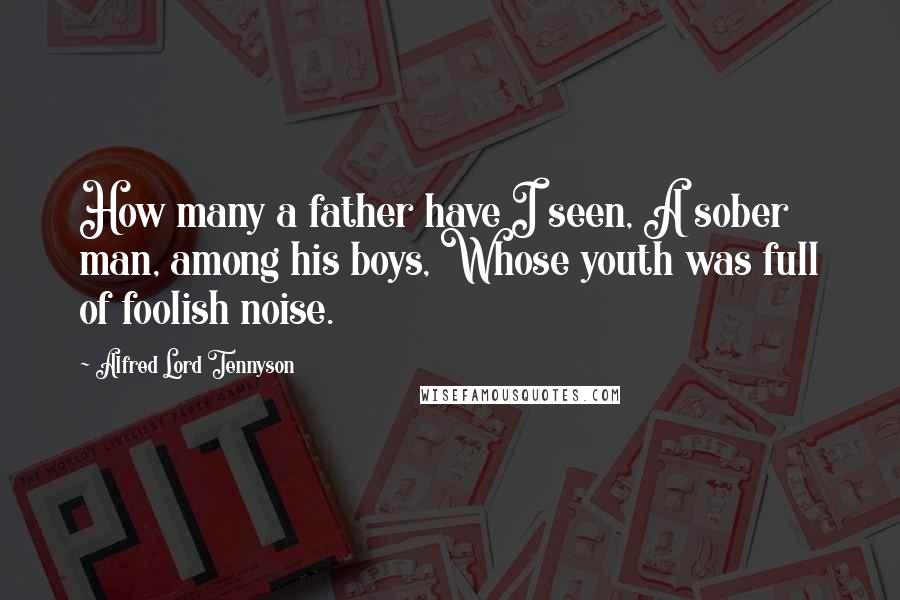 Alfred Lord Tennyson Quotes: How many a father have I seen, A sober man, among his boys, Whose youth was full of foolish noise.