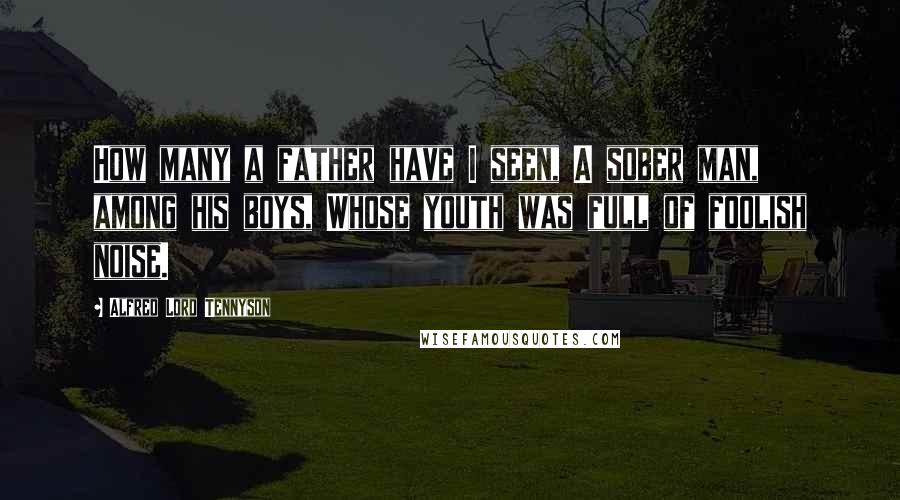 Alfred Lord Tennyson Quotes: How many a father have I seen, A sober man, among his boys, Whose youth was full of foolish noise.