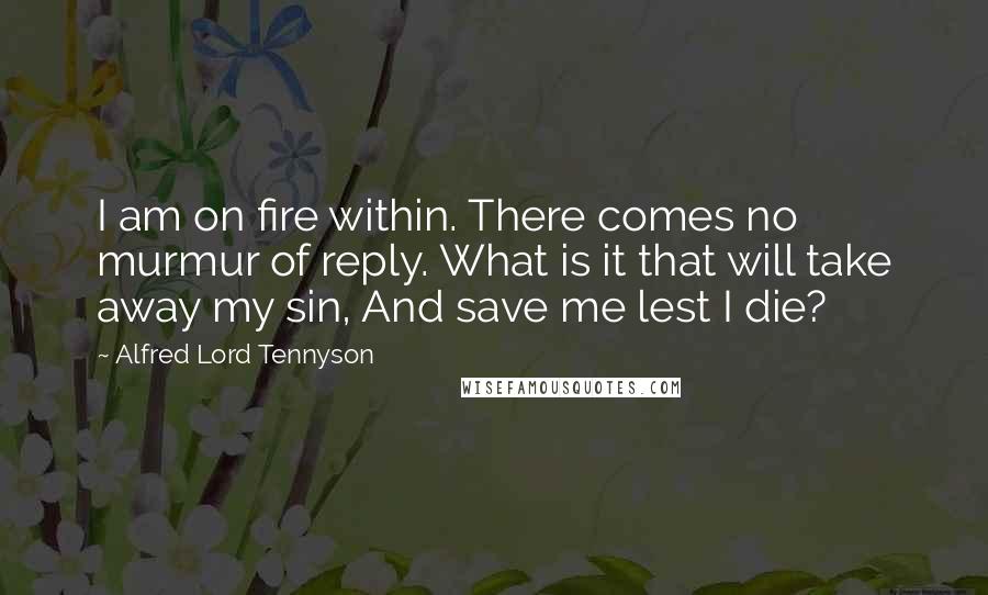 Alfred Lord Tennyson Quotes: I am on fire within. There comes no murmur of reply. What is it that will take away my sin, And save me lest I die?