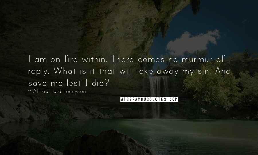 Alfred Lord Tennyson Quotes: I am on fire within. There comes no murmur of reply. What is it that will take away my sin, And save me lest I die?