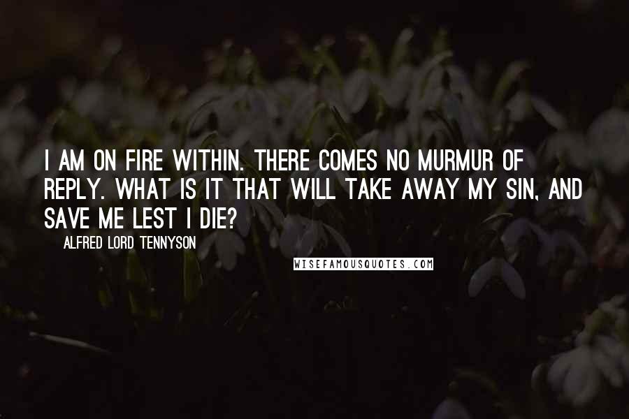 Alfred Lord Tennyson Quotes: I am on fire within. There comes no murmur of reply. What is it that will take away my sin, And save me lest I die?