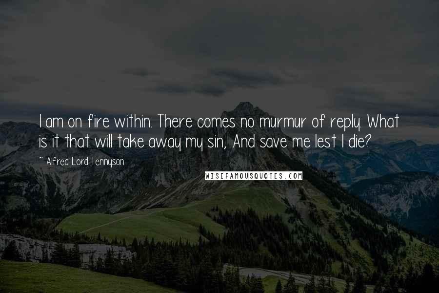 Alfred Lord Tennyson Quotes: I am on fire within. There comes no murmur of reply. What is it that will take away my sin, And save me lest I die?