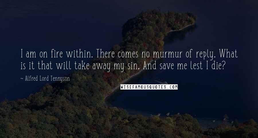 Alfred Lord Tennyson Quotes: I am on fire within. There comes no murmur of reply. What is it that will take away my sin, And save me lest I die?