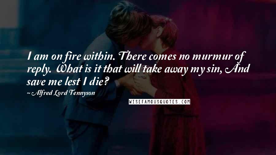 Alfred Lord Tennyson Quotes: I am on fire within. There comes no murmur of reply. What is it that will take away my sin, And save me lest I die?