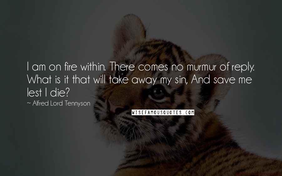 Alfred Lord Tennyson Quotes: I am on fire within. There comes no murmur of reply. What is it that will take away my sin, And save me lest I die?