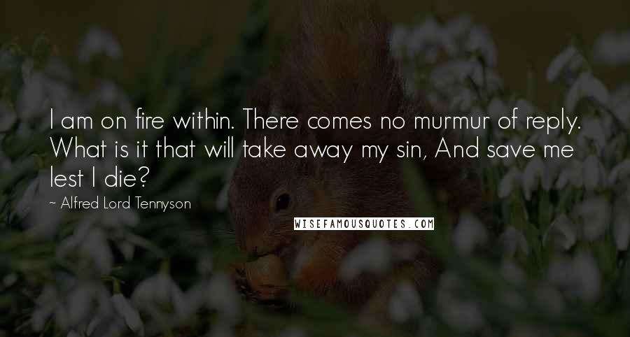 Alfred Lord Tennyson Quotes: I am on fire within. There comes no murmur of reply. What is it that will take away my sin, And save me lest I die?