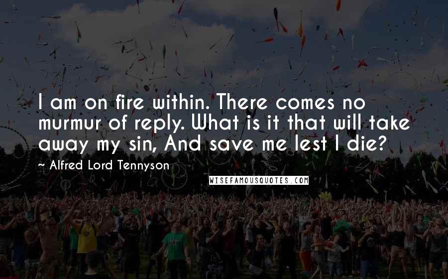 Alfred Lord Tennyson Quotes: I am on fire within. There comes no murmur of reply. What is it that will take away my sin, And save me lest I die?