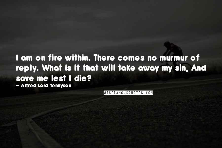 Alfred Lord Tennyson Quotes: I am on fire within. There comes no murmur of reply. What is it that will take away my sin, And save me lest I die?